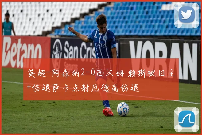 英超-阿森纳2-0西汉姆 赖斯破旧主+伤退萨卡点射厄德高伤退